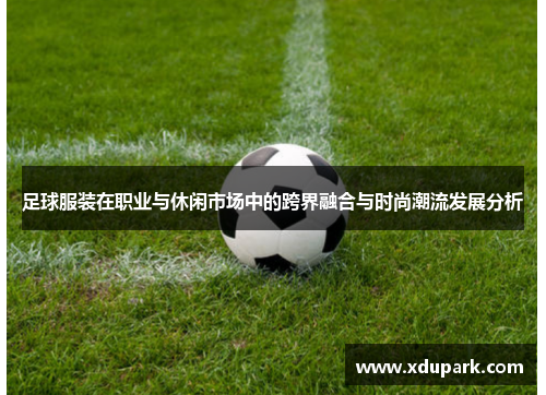 足球服装在职业与休闲市场中的跨界融合与时尚潮流发展分析